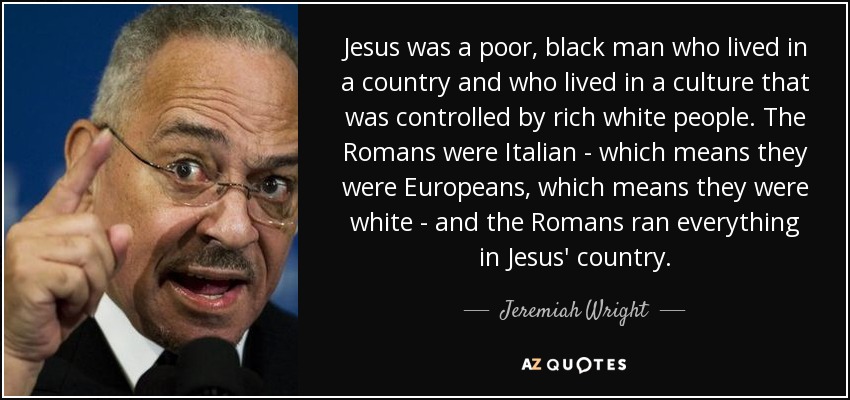 Jesus was a poor, black man who lived in a country and who lived in a culture that was controlled by rich white people. The Romans were Italian - which means they were Europeans, which means they were white - and the Romans ran everything in Jesus' country. - Jeremiah Wright