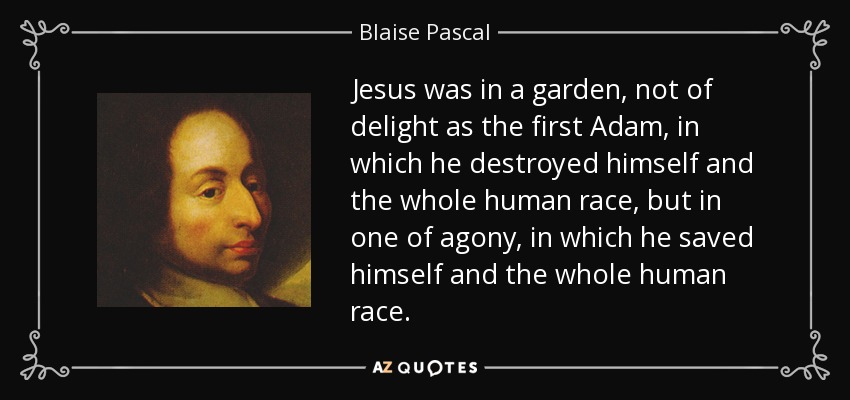 Jesus was in a garden, not of delight as the first Adam, in which he destroyed himself and the whole human race, but in one of agony, in which he saved himself and the whole human race. - Blaise Pascal