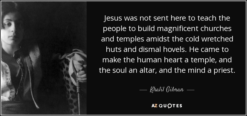 Jesus was not sent here to teach the people to build magnificent churches and temples amidst the cold wretched huts and dismal hovels. He came to make the human heart a temple, and the soul an altar, and the mind a priest. - Khalil Gibran