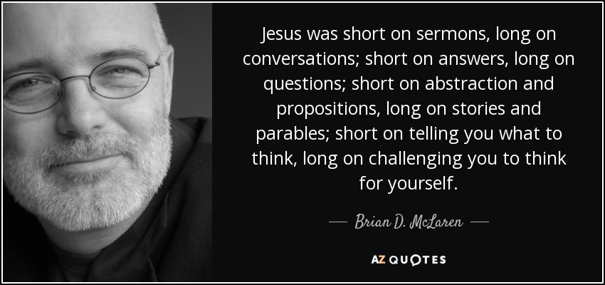 Jesus was short on sermons, long on conversations; short on answers, long on questions; short on abstraction and propositions, long on stories and parables; short on telling you what to think, long on challenging you to think for yourself. - Brian D. McLaren