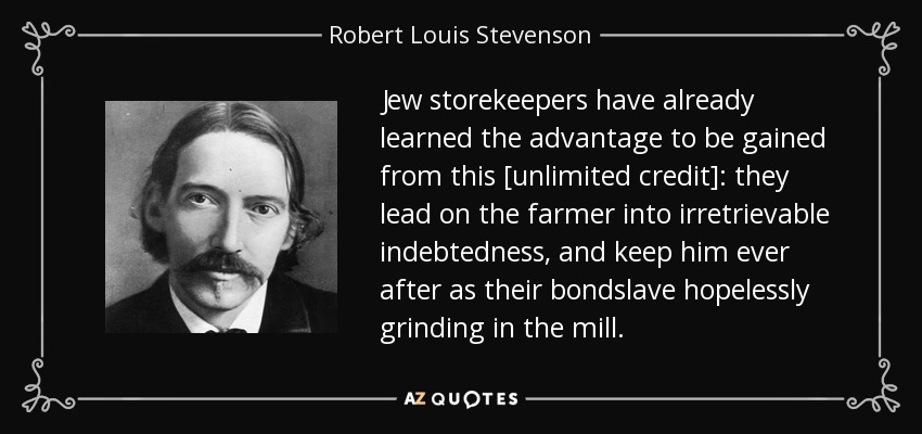 Jew storekeepers have already learned the advantage to be gained from this [unlimited credit]: they lead on the farmer into irretrievable indebtedness, and keep him ever after as their bondslave hopelessly grinding in the mill. - Robert Louis Stevenson