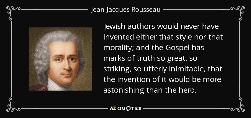 Jewish authors would never have invented either that style nor that morality; and the Gospel has marks of truth so great, so striking, so utterly inimitable, that the invention of it would be more astonishing than the hero. - Jean-Jacques Rousseau
