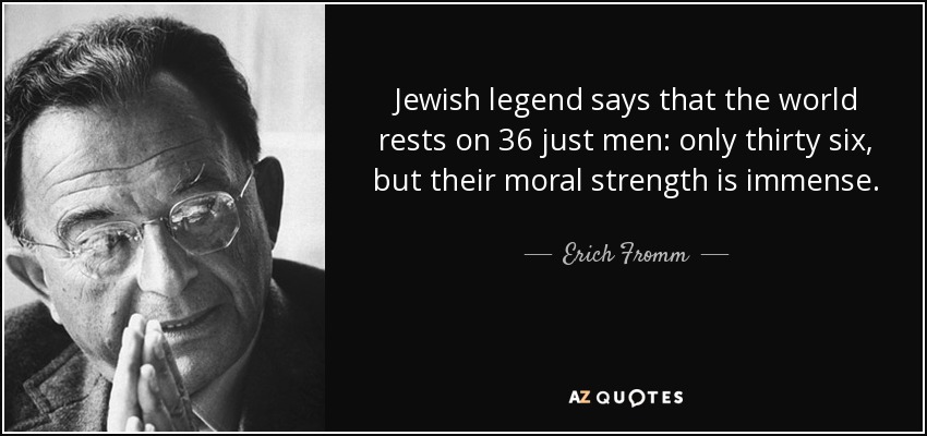 Jewish legend says that the world rests on 36 just men: only thirty six, but their moral strength is immense. - Erich Fromm