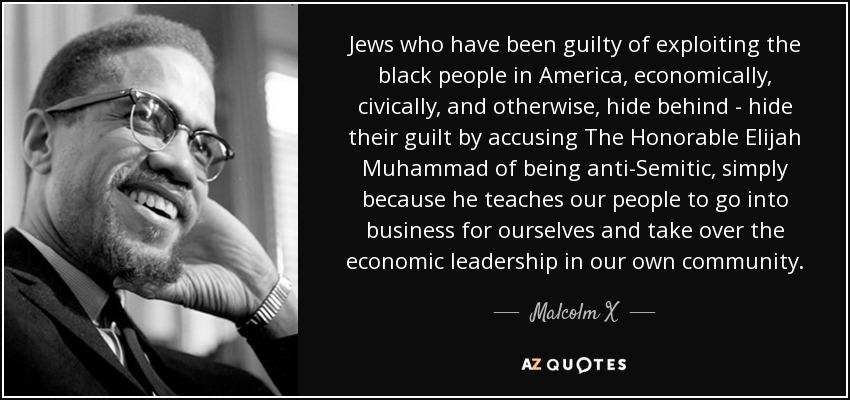 Jews who have been guilty of exploiting the black people in America, economically, civically, and otherwise, hide behind - hide their guilt by accusing The Honorable Elijah Muhammad of being anti-Semitic, simply because he teaches our people to go into business for ourselves and take over the economic leadership in our own community. - Malcolm X