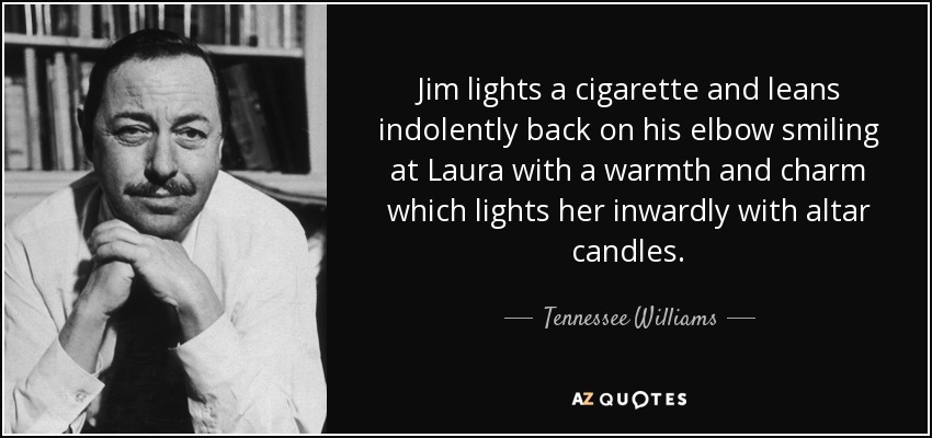 Jim lights a cigarette and leans indolently back on his elbow smiling at Laura with a warmth and charm which lights her inwardly with altar candles. - Tennessee Williams