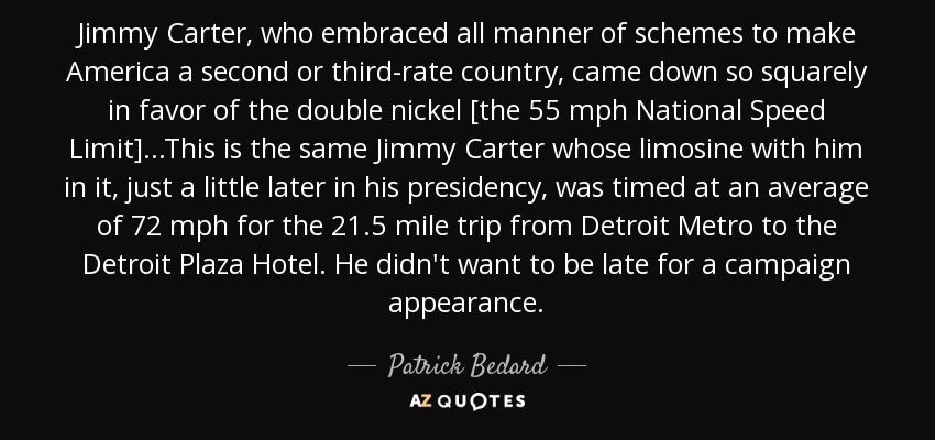 Jimmy Carter, who embraced all manner of schemes to make America a second or third-rate country, came down so squarely in favor of the double nickel [the 55 mph National Speed Limit]...This is the same Jimmy Carter whose limosine with him in it, just a little later in his presidency, was timed at an average of 72 mph for the 21.5 mile trip from Detroit Metro to the Detroit Plaza Hotel. He didn't want to be late for a campaign appearance. - Patrick Bedard