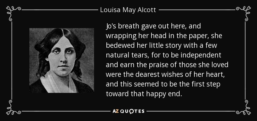 Jo's breath gave out here, and wrapping her head in the paper, she bedewed her little story with a few natural tears, for to be independent and earn the praise of those she loved were the dearest wishes of her heart, and this seemed to be the first step toward that happy end. - Louisa May Alcott