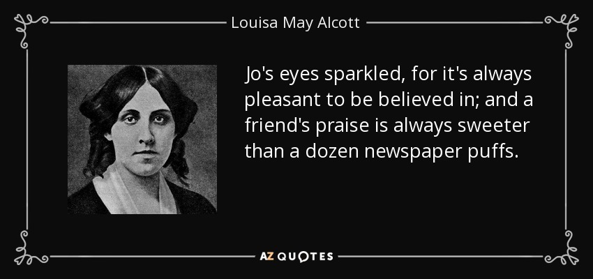 Jo's eyes sparkled, for it's always pleasant to be believed in; and a friend's praise is always sweeter than a dozen newspaper puffs. - Louisa May Alcott