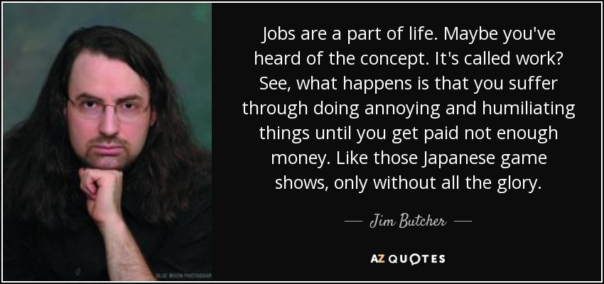 Jobs are a part of life. Maybe you've heard of the concept. It's called work? See, what happens is that you suffer through doing annoying and humiliating things until you get paid not enough money. Like those Japanese game shows, only without all the glory. - Jim Butcher