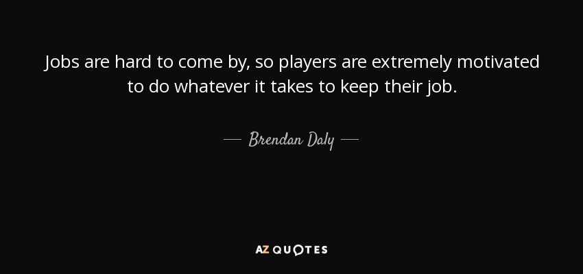 Jobs are hard to come by, so players are extremely motivated to do whatever it takes to keep their job. - Brendan Daly