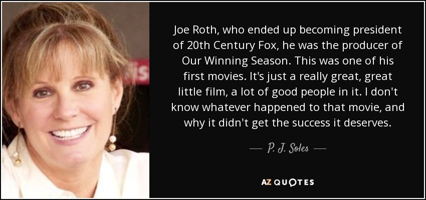 Joe Roth, who ended up becoming president of 20th Century Fox, he was the producer of Our Winning Season. This was one of his first movies. It's just a really great, great little film, a lot of good people in it. I don't know whatever happened to that movie, and why it didn't get the success it deserves. - P. J. Soles