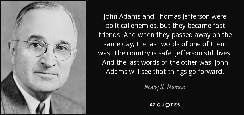 John Adams and Thomas Jefferson were political enemies, but they became fast friends. And when they passed away on the same day, the last words of one of them was, The country is safe. Jefferson still lives. And the last words of the other was, John Adams will see that things go forward. - Harry S. Truman
