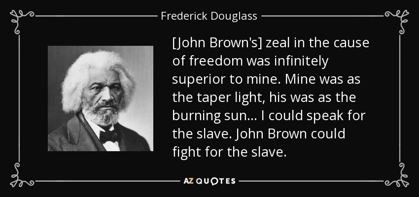 [John Brown's] zeal in the cause of freedom was infinitely superior to mine. Mine was as the taper light, his was as the burning sun... I could speak for the slave. John Brown could fight for the slave. - Frederick Douglass