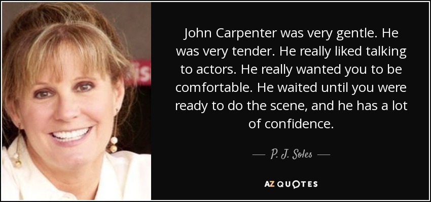 John Carpenter was very gentle. He was very tender. He really liked talking to actors. He really wanted you to be comfortable. He waited until you were ready to do the scene, and he has a lot of confidence. - P. J. Soles