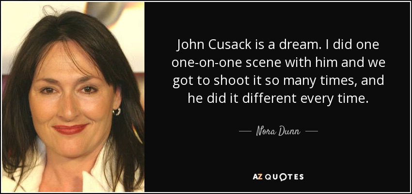 John Cusack is a dream. I did one one-on-one scene with him and we got to shoot it so many times, and he did it different every time. - Nora Dunn