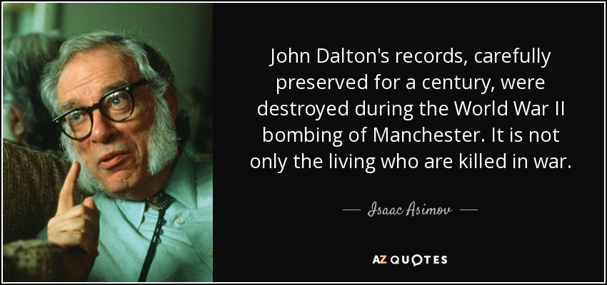 John Dalton's records, carefully preserved for a century, were destroyed during the World War II bombing of Manchester. It is not only the living who are killed in war. - Isaac Asimov