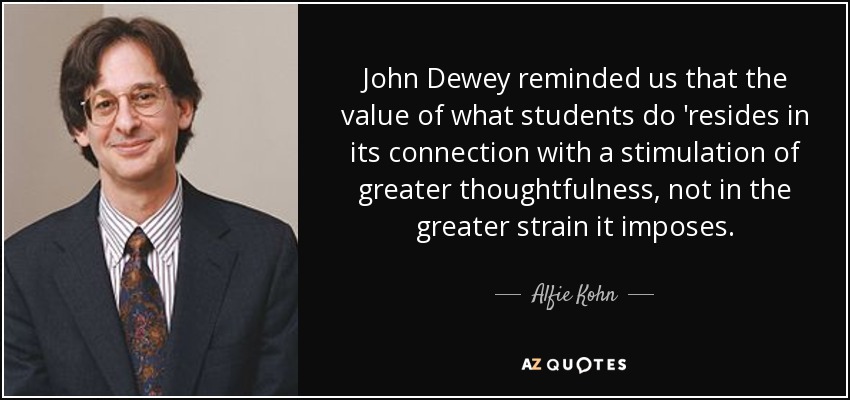 John Dewey reminded us that the value of what students do 'resides in its connection with a stimulation of greater thoughtfulness, not in the greater strain it imposes. - Alfie Kohn