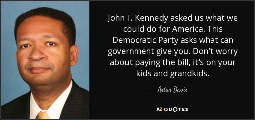 John F. Kennedy asked us what we could do for America. This Democratic Party asks what can government give you. Don't worry about paying the bill, it's on your kids and grandkids. - Artur Davis
