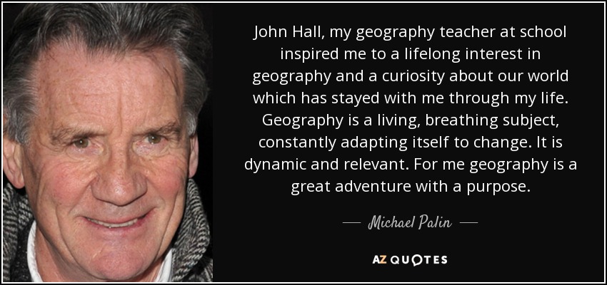 John Hall, my geography teacher at school inspired me to a lifelong interest in geography and a curiosity about our world which has stayed with me through my life. Geography is a living, breathing subject, constantly adapting itself to change. It is dynamic and relevant. For me geography is a great adventure with a purpose. - Michael Palin