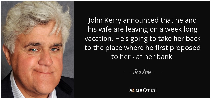John Kerry announced that he and his wife are leaving on a week-long vacation. He's going to take her back to the place where he first proposed to her - at her bank. - Jay Leno
