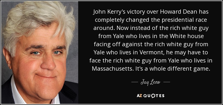 John Kerry's victory over Howard Dean has completely changed the presidential race around. Now instead of the rich white guy from Yale who lives in the White house facing off against the rich white guy from Yale who lives in Vermont, he may have to face the rich white guy from Yale who lives in Massachusetts. It's a whole different game. - Jay Leno