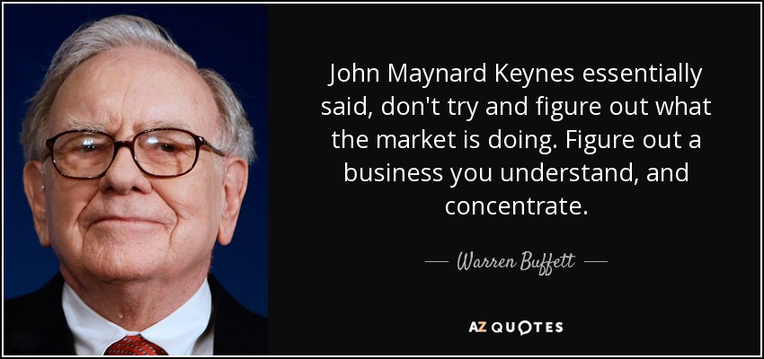 John Maynard Keynes essentially said, don't try and figure out what the market is doing. Figure out a business you understand, and concentrate. - Warren Buffett