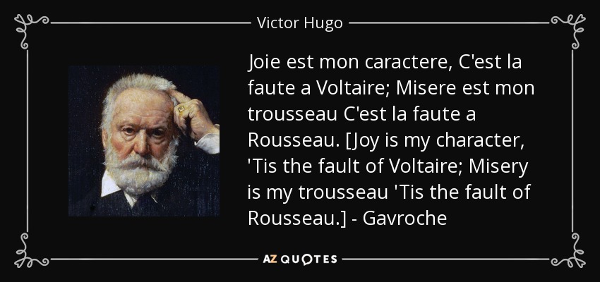 Joie est mon caractere, C'est la faute a Voltaire; Misere est mon trousseau C'est la faute a Rousseau. [Joy is my character, 'Tis the fault of Voltaire; Misery is my trousseau 'Tis the fault of Rousseau.] - Gavroche - Victor Hugo