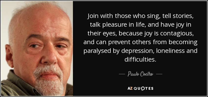 Join with those who sing, tell stories, talk pleasure in life, and have joy in their eyes, because joy is contagious, and can prevent others from becoming paralysed by depression, loneliness and difficulties. - Paulo Coelho