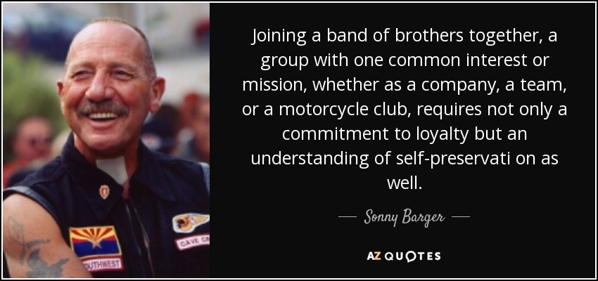 Joining a band of brothers together, a group with one common interest or mission, whether as a company, a team, or a motorcycle club, requires not only a commitment to loyalty but an understanding of self-preservati on as well. - Sonny Barger