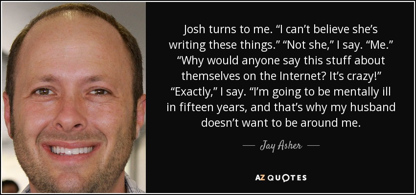 Josh turns to me. “I can’t believe she’s writing these things.” “Not she,” I say. “Me.” “Why would anyone say this stuff about themselves on the Internet? It’s crazy!” “Exactly,” I say. “I’m going to be mentally ill in fifteen years, and that’s why my husband doesn’t want to be around me. - Jay Asher