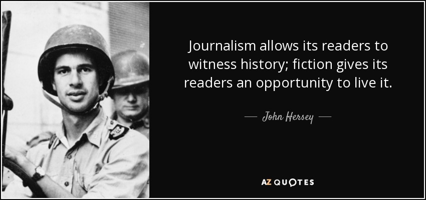 Journalism allows its readers to witness history; fiction gives its readers an opportunity to live it. - John Hersey