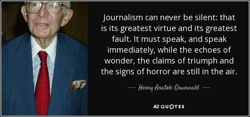 Journalism can never be silent: that is its greatest virtue and its greatest fault. It must speak, and speak immediately, while the echoes of wonder, the claims of triumph and the signs of horror are still in the air. - Henry Anatole Grunwald