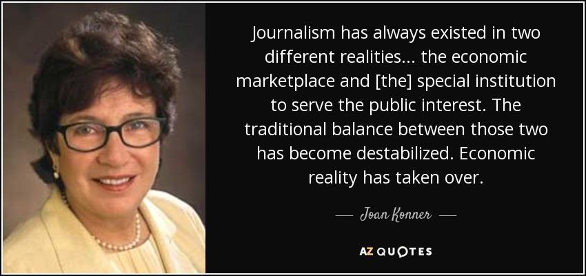 Journalism has always existed in two different realities . . . the economic marketplace and [the] special institution to serve the public interest. The traditional balance between those two has become destabilized. Economic reality has taken over. - Joan Konner