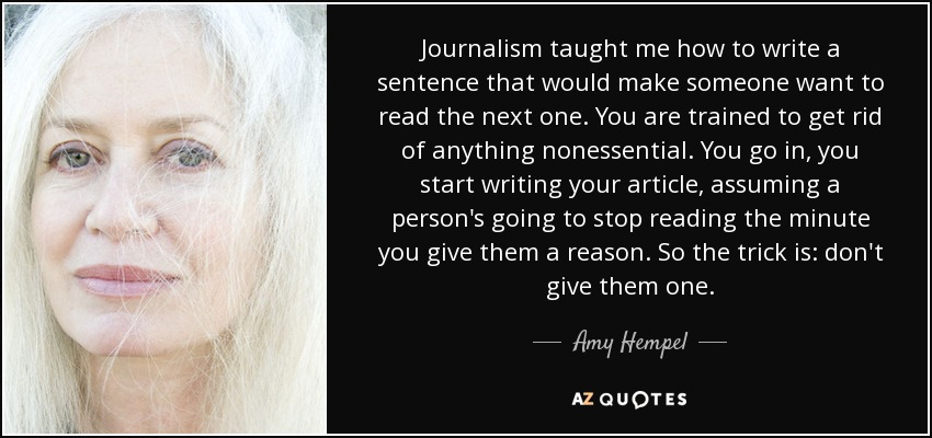 Journalism taught me how to write a sentence that would make someone want to read the next one. You are trained to get rid of anything nonessential. You go in, you start writing your article, assuming a person's going to stop reading the minute you give them a reason. So the trick is: don't give them one. - Amy Hempel