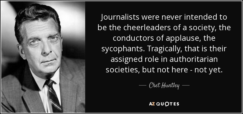 Journalists were never intended to be the cheerleaders of a society, the conductors of applause, the sycophants. Tragically, that is their assigned role in authoritarian societies, but not here - not yet. - Chet Huntley