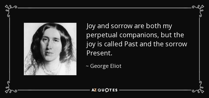 Joy and sorrow are both my perpetual companions, but the joy is called Past and the sorrow Present. - George Eliot