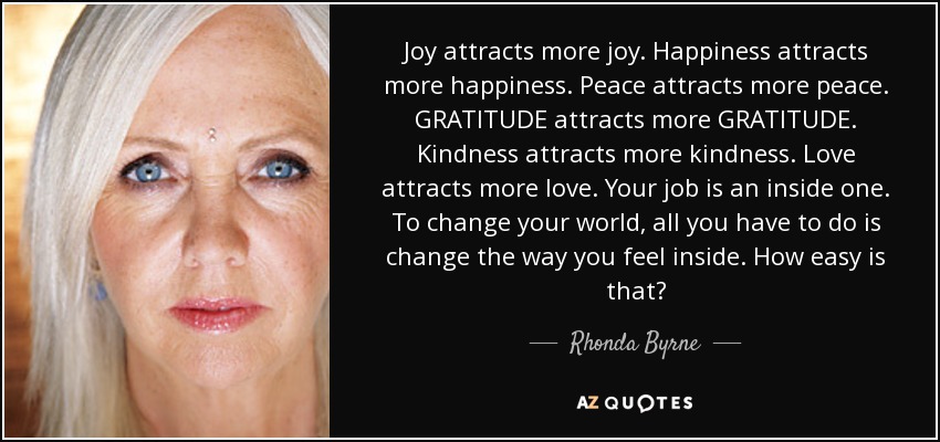 Joy attracts more joy. Happiness attracts more happiness. Peace attracts more peace. GRATITUDE attracts more GRATITUDE. Kindness attracts more kindness. Love attracts more love. Your job is an inside one. To change your world, all you have to do is change the way you feel inside. How easy is that? - Rhonda Byrne