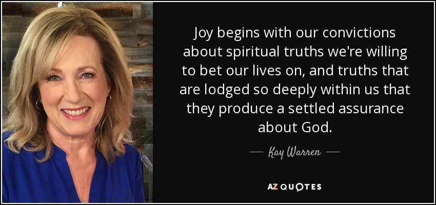 Joy begins with our convictions about spiritual truths we're willing to bet our lives on, and truths that are lodged so deeply within us that they produce a settled assurance about God. - Kay Warren
