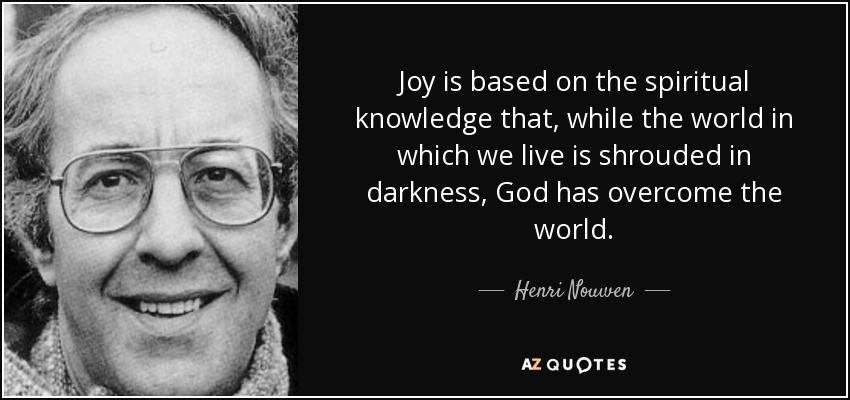 Joy is based on the spiritual knowledge that, while the world in which we live is shrouded in darkness, God has overcome the world. - Henri Nouwen