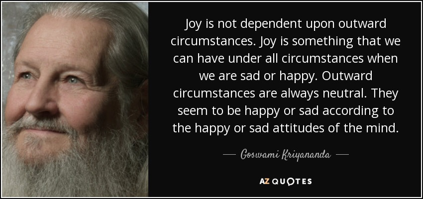 Joy is not dependent upon outward circumstances. Joy is something that we can have under all circumstances when we are sad or happy. Outward circumstances are always neutral. They seem to be happy or sad according to the happy or sad attitudes of the mind. - Goswami Kriyananda