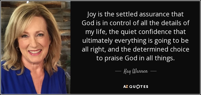 Joy is the settled assurance that God is in control of all the details of my life, the quiet confidence that ultimately everything is going to be all right, and the determined choice to praise God in all things. - Kay Warren