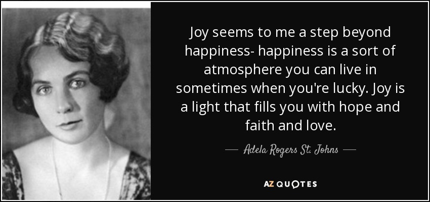 Joy seems to me a step beyond happiness- happiness is a sort of atmosphere you can live in sometimes when you're lucky. Joy is a light that fills you with hope and faith and love. - Adela Rogers St. Johns