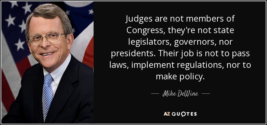 Judges are not members of Congress, they're not state legislators, governors, nor presidents. Their job is not to pass laws, implement regulations, nor to make policy. - Mike DeWine