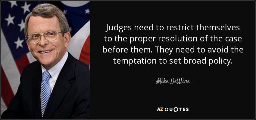 Judges need to restrict themselves to the proper resolution of the case before them. They need to avoid the temptation to set broad policy. - Mike DeWine