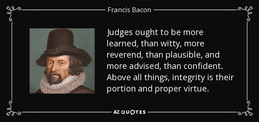 Judges ought to be more learned, than witty, more reverend, than plausible, and more advised, than confident. Above all things, integrity is their portion and proper virtue. - Francis Bacon