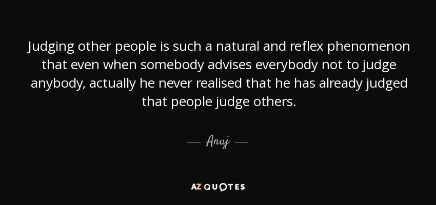 Judging other people is such a natural and reflex phenomenon that even when somebody advises everybody not to judge anybody, actually he never realised that he has already judged that people judge others. - Anuj