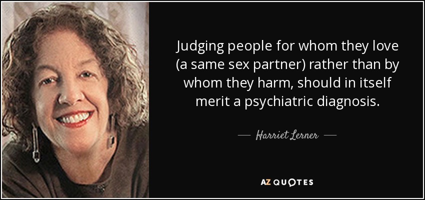 Judging people for whom they love (a same sex partner) rather than by whom they harm, should in itself merit a psychiatric diagnosis. - Harriet Lerner