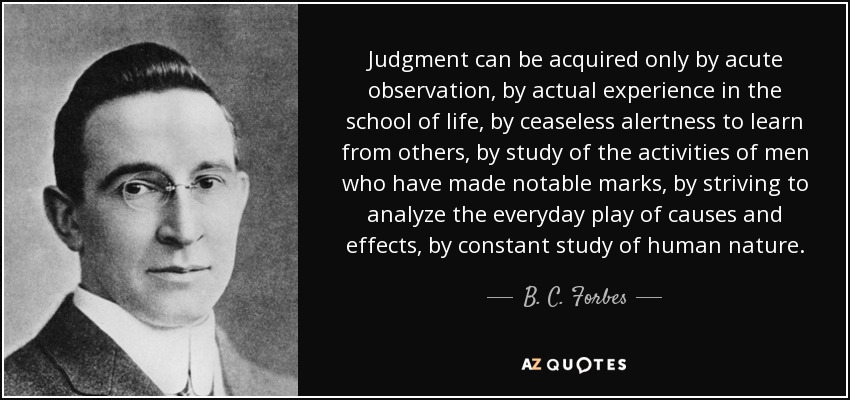 Judgment can be acquired only by acute observation, by actual experience in the school of life, by ceaseless alertness to learn from others, by study of the activities of men who have made notable marks, by striving to analyze the everyday play of causes and effects, by constant study of human nature. - B. C. Forbes
