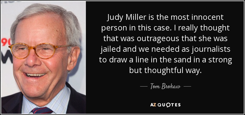 Judy Miller is the most innocent person in this case. I really thought that was outrageous that she was jailed and we needed as journalists to draw a line in the sand in a strong but thoughtful way. - Tom Brokaw