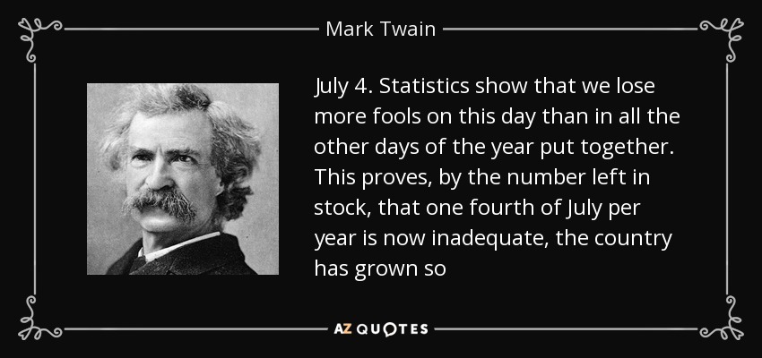 July 4. Statistics show that we lose more fools on this day than in all the other days of the year put together. This proves, by the number left in stock, that one fourth of July per year is now inadequate, the country has grown so - Mark Twain